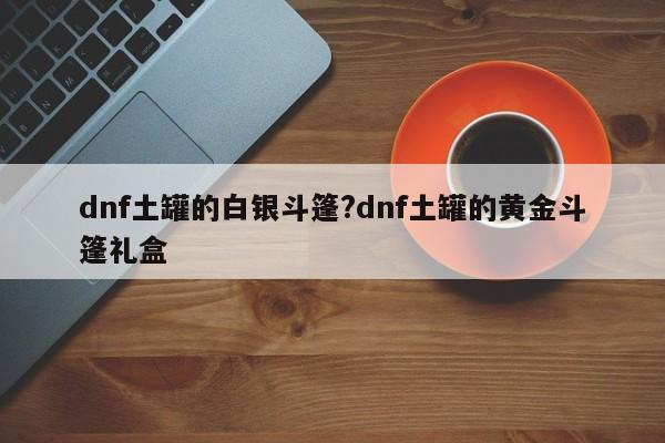 dnf土罐的白银斗篷?dnf土罐的黄金斗篷礼盒