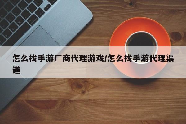 怎么找手游厂商代理游戏/怎么找手游代理渠道