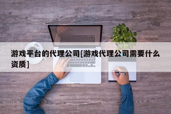 游戏平台的代理公司[游戏代理公司需要什么资质]