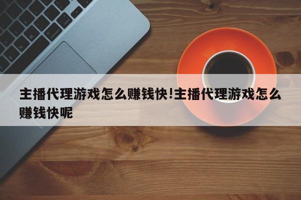 主播代理游戏怎么赚钱快!主播代理游戏怎么赚钱快呢