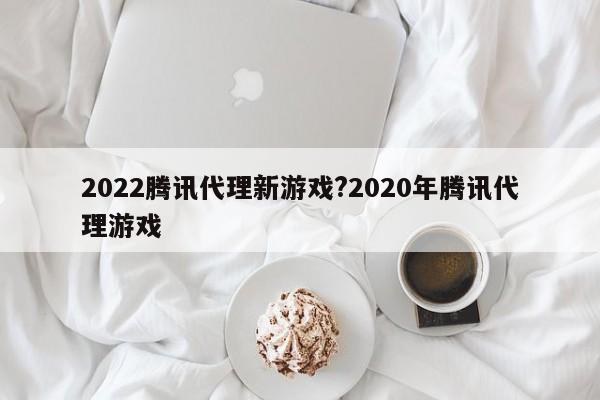 2022腾讯代理新游戏?2020年腾讯代理游戏