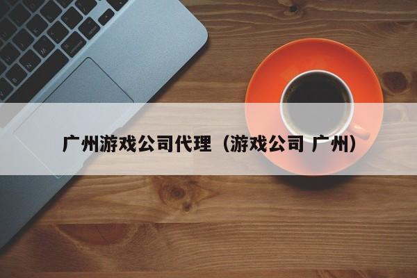 广州游戏公司代理（游戏公司 广州）
