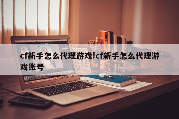 cf新手怎么代理游戏!cf新手怎么代理游戏账号