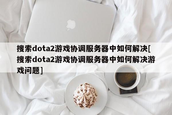 搜索dota2游戏协调服务器中如何解决[搜索dota2游戏协调服务器中如何解决游戏问题]