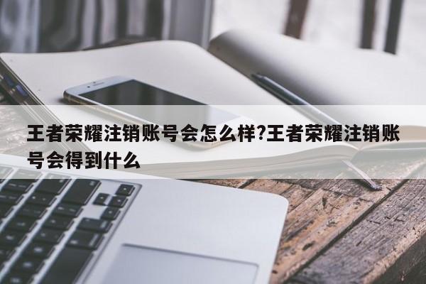 王者荣耀注销账号会怎么样?王者荣耀注销账号会得到什么