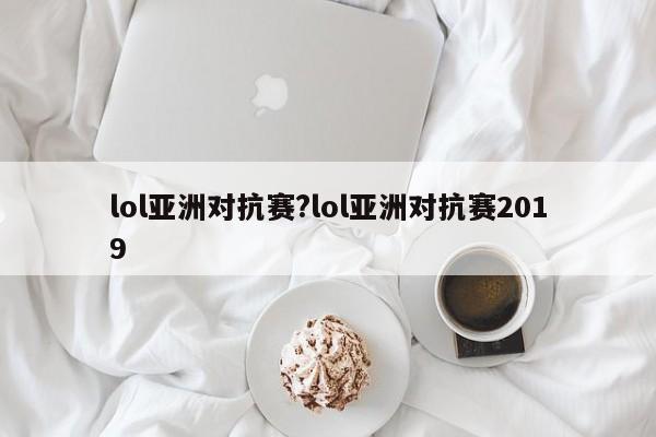 lol亚洲对抗赛?lol亚洲对抗赛2019