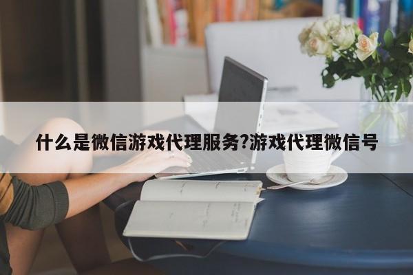 什么是微信游戏代理服务?游戏代理微信号
