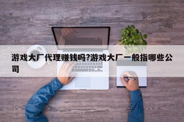 游戏大厂代理赚钱吗?游戏大厂一般指哪些公司
