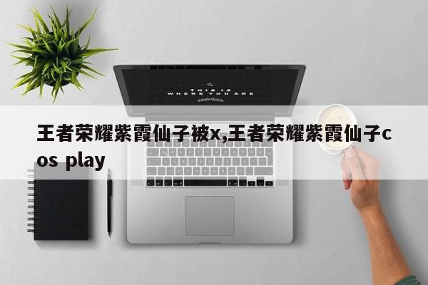 王者荣耀紫霞仙子被x,王者荣耀紫霞仙子cos play
