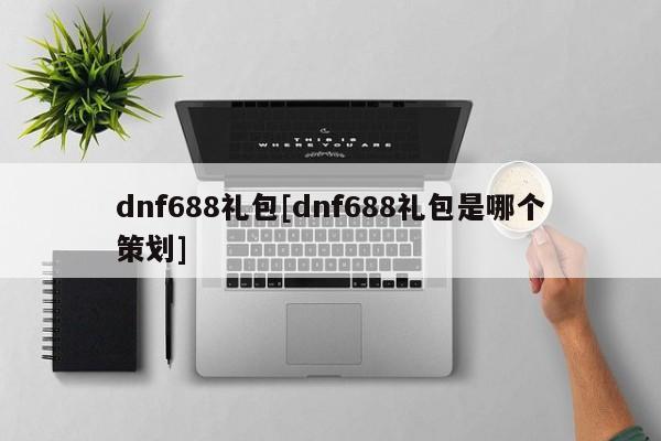 dnf688礼包[dnf688礼包是哪个策划]