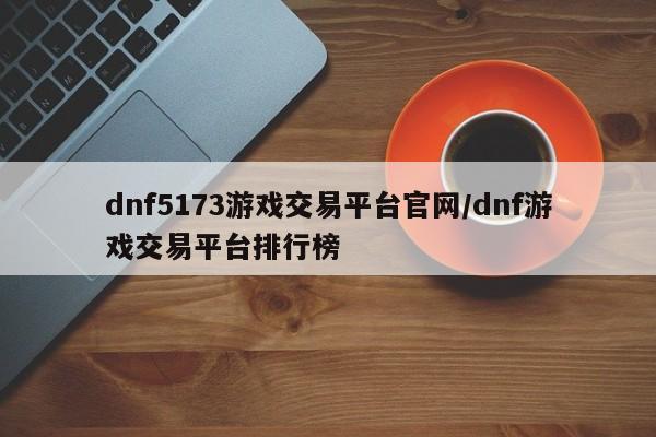 dnf5173游戏交易平台官网/dnf游戏交易平台排行榜