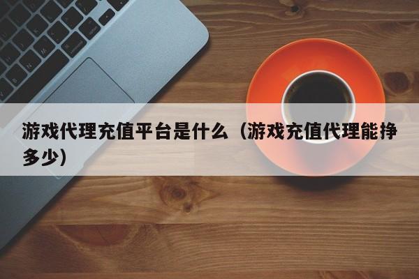 游戏代理充值平台是什么(游戏充值代理能挣多少)