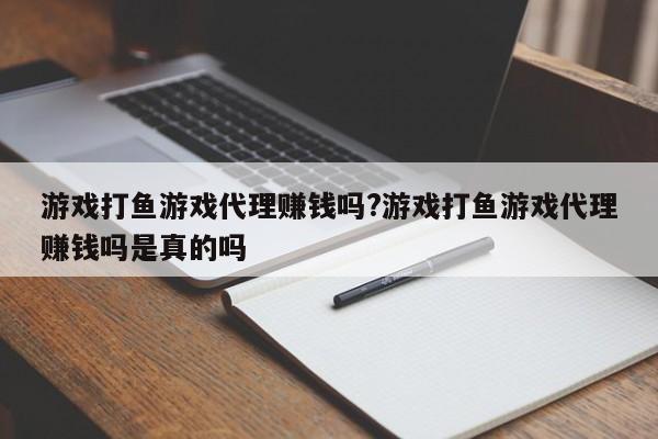 游戏打鱼游戏代理赚钱吗?游戏打鱼游戏代理赚钱吗是真的吗