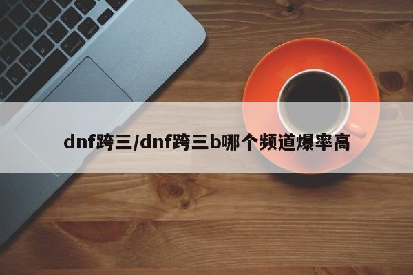 dnf跨三/dnf跨三b哪个频道爆率高