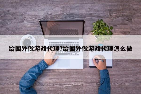 给国外做游戏代理?给国外做游戏代理怎么做