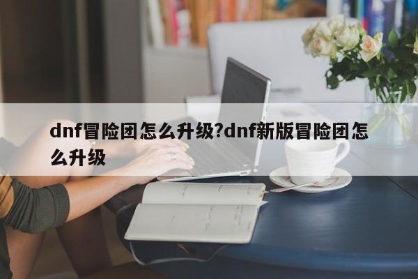 dnf冒险团怎么升级?dnf新版冒险团怎么升级