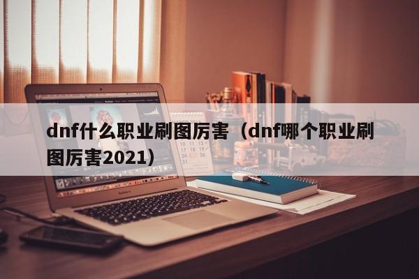 dnf什么职业刷图厉害（dnf哪个职业刷图厉害2021）