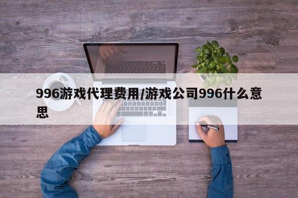 996游戏代理费用/游戏公司996什么意思