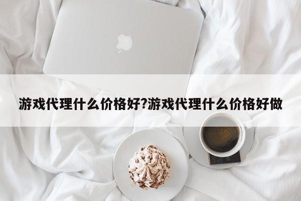 游戏代理什么价格好?游戏代理什么价格好做