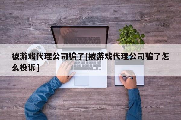 被游戏代理公司骗了[被游戏代理公司骗了怎么投诉]
