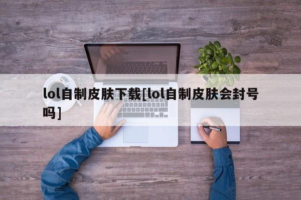 lol自制皮肤下载[lol自制皮肤会封号吗]
