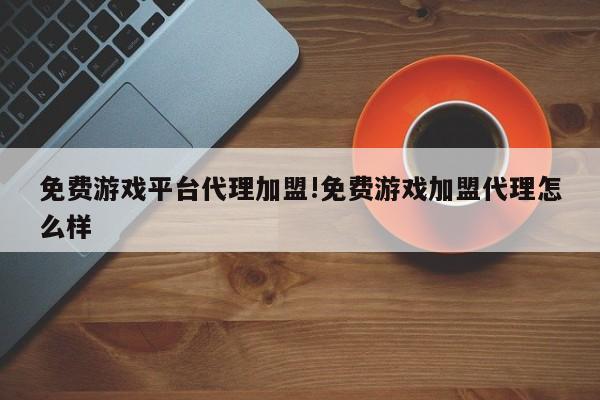 免费游戏平台代理加盟!免费游戏加盟代理怎么样