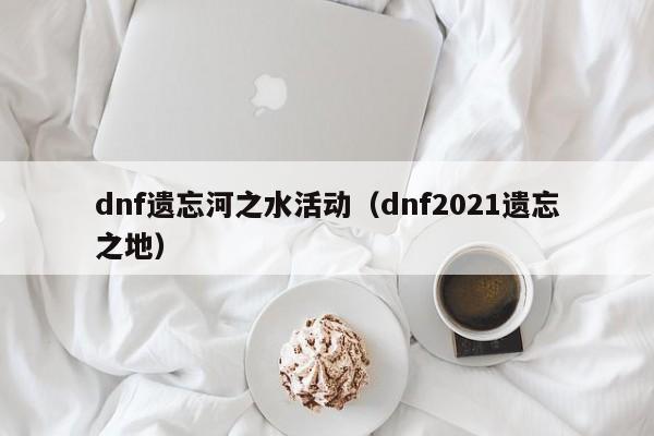 dnf遗忘河之水活动（dnf2021遗忘之地）