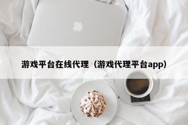 游戏平台在线代理(游戏代理平台app)