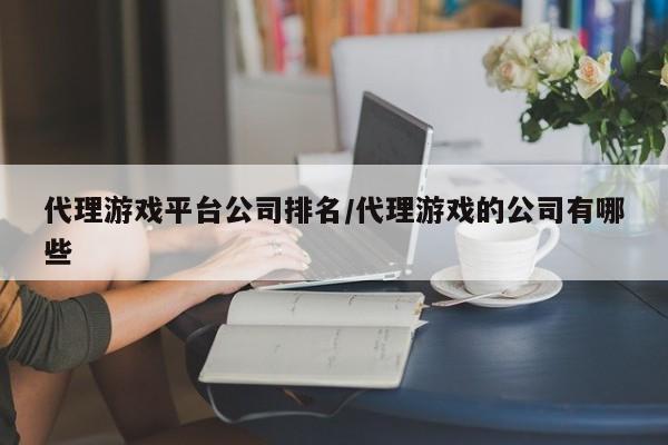 代理游戏平台公司排名/代理游戏的公司有哪些