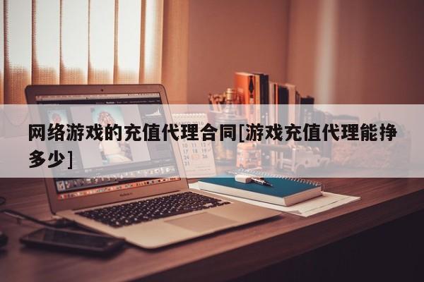 网络游戏的充值代理合同[游戏充值代理能挣多少]