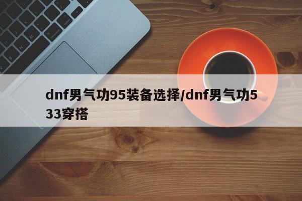 dnf男气功95装备选择/dnf男气功533穿搭
