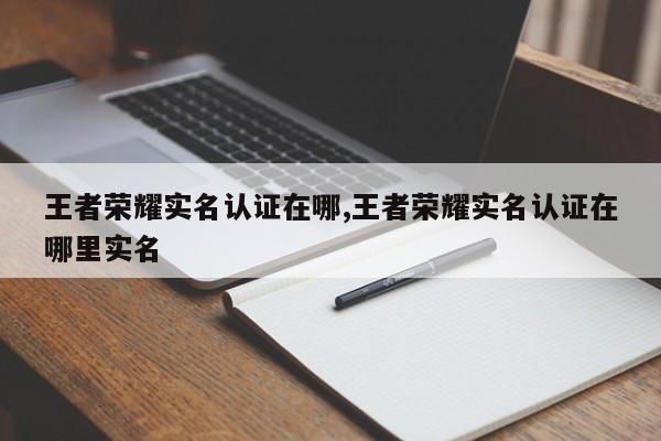 王者荣耀实名认证在哪,王者荣耀实名认证在哪里实名