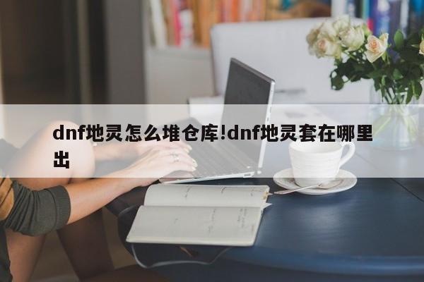 dnf地灵怎么堆仓库!dnf地灵套在哪里出