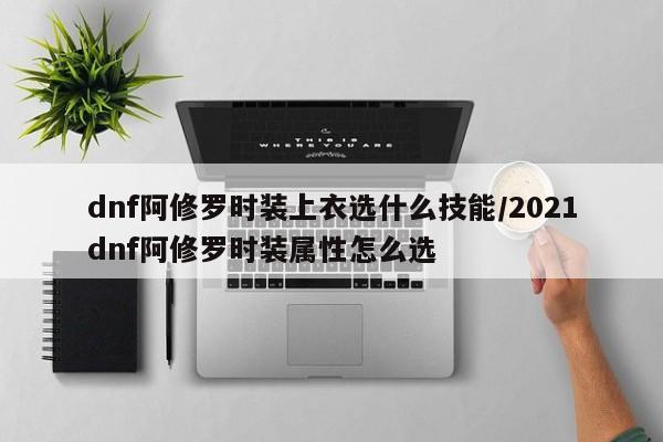 dnf阿修罗时装上衣选什么技能/2021dnf阿修罗时装属性怎么选